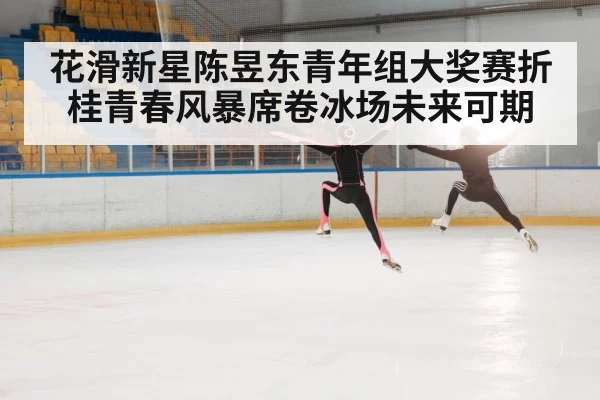 花滑新星陈昱东青年组大奖赛折桂青春风暴席卷冰场未来可期