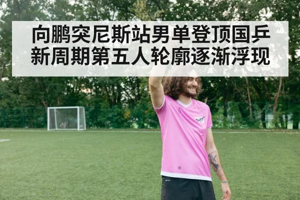 向鹏突尼斯站男单登顶国乒新周期第五人轮廓逐渐浮现
